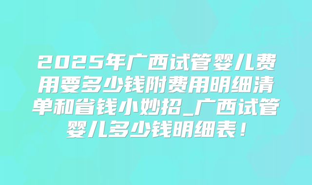 2025年广西试管婴儿费用要多少钱附费用明细清单和省钱小妙招_广西试管婴儿多少钱明细表!