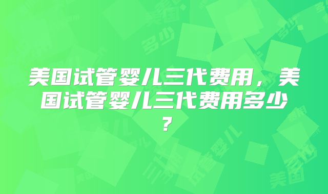 美国试管婴儿三代费用，美国试管婴儿三代费用多少？