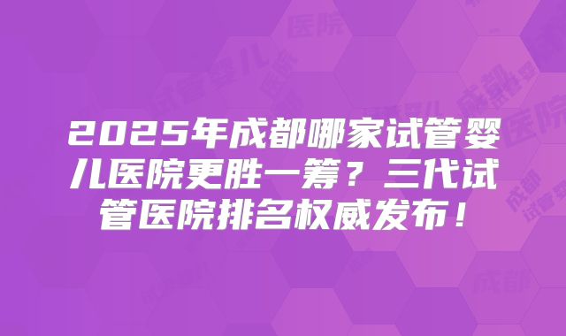 2025年成都哪家试管婴儿医院更胜一筹?三代试管医院排名权威发布!