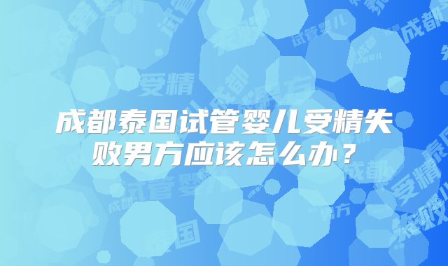 成都泰国试管婴儿受精失败男方应该怎么办？