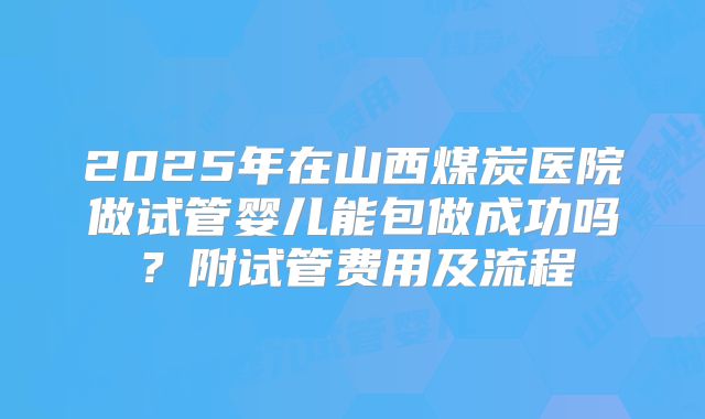 2025年在山西煤炭医院做试管婴儿能包做成功吗？附试管费用及流程