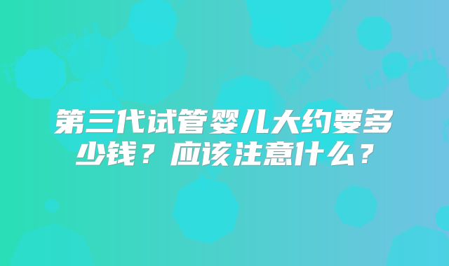 第三代试管婴儿大约要多少钱？应该注意什么？