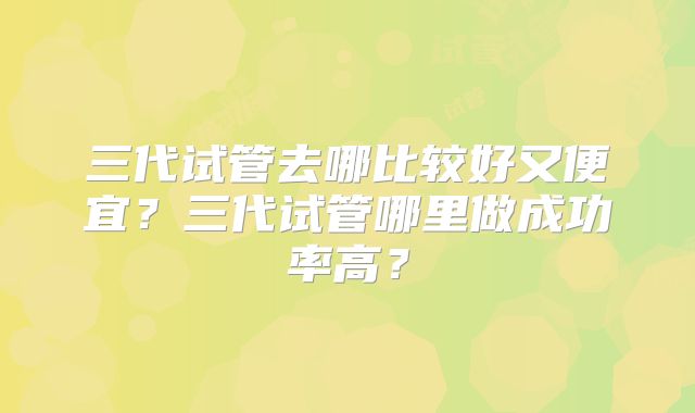 三代试管去哪比较好又便宜？三代试管哪里做成功率高？