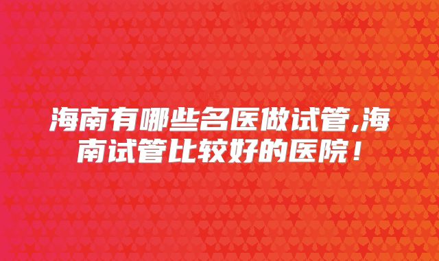 海南有哪些名医做试管,海南试管比较好的医院！