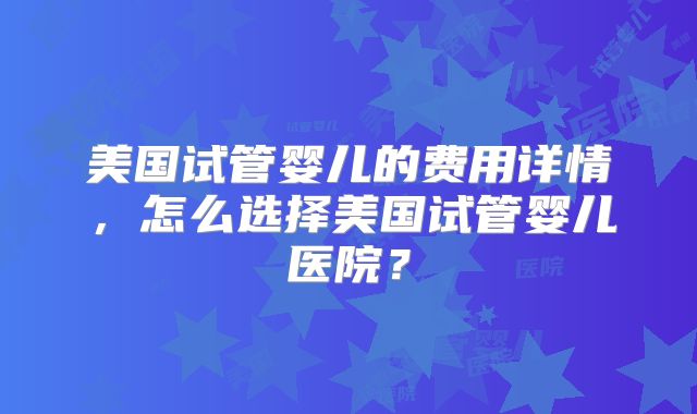 美国试管婴儿的费用详情，怎么选择美国试管婴儿医院？