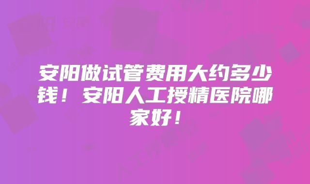 安阳做试管费用大约多少钱！安阳人工授精医院哪家好！