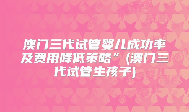澳门三代试管婴儿成功率及费用降低策略”(澳门三代试管生孩子)