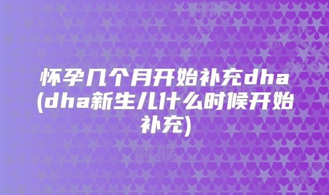 怀孕几个月开始补充dha(dha新生儿什么时候开始补充)