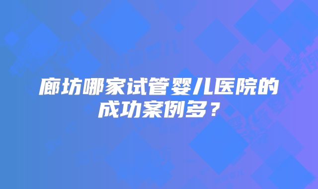 廊坊哪家试管婴儿医院的成功案例多？