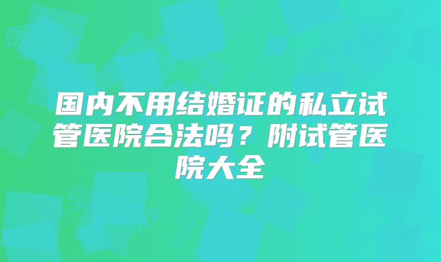 国内不用结婚证的私立试管医院合法吗？附试管医院大全