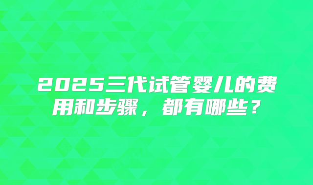 2025三代试管婴儿的费用和步骤，都有哪些？