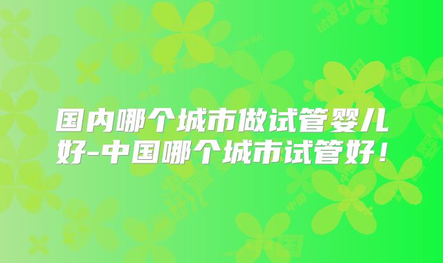 国内哪个城市做试管婴儿好-中国哪个城市试管好！
