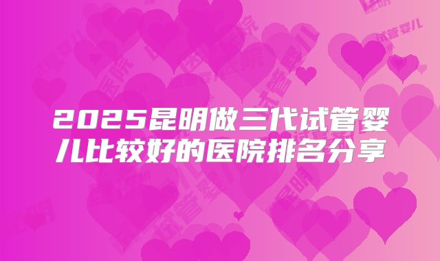 2025昆明做三代试管婴儿比较好的医院排名分享