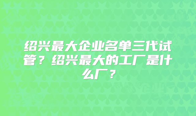 绍兴最大企业名单三代试管？绍兴最大的工厂是什么厂？