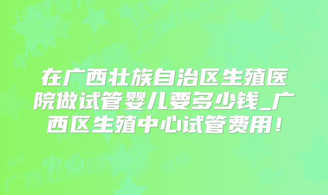 在广西壮族自治区生殖医院做试管婴儿要多少钱_广西区生殖中心试管费用！