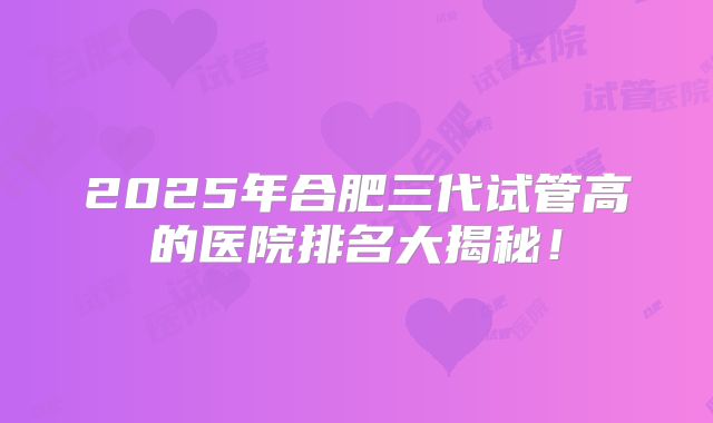 2025年合肥三代试管高的医院排名大揭秘！