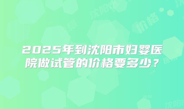 2025年到沈阳市妇婴医院做试管的价格要多少?