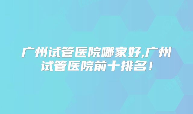 广州试管医院哪家好,广州试管医院前十排名!