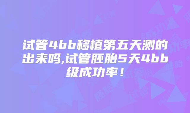 试管4bb移植第五天测的出来吗,试管胚胎5天4bb级成功率！