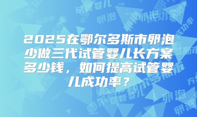 2025在鄂尔多斯市卵泡少做三代试管婴儿长方案多少钱,如何提高试管婴儿成功率?