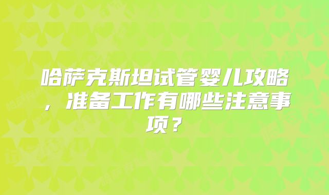 哈萨克斯坦试管婴儿攻略,准备工作有哪些注意事项?