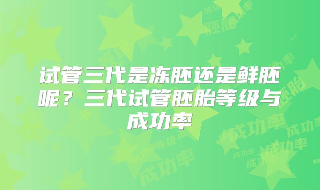 试管三代是冻胚还是鲜胚呢？三代试管胚胎等级与成功率