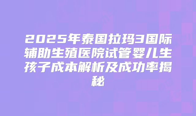 2025年泰国拉玛3国际辅助生殖医院试管婴儿生孩子成本解析及成功率揭秘