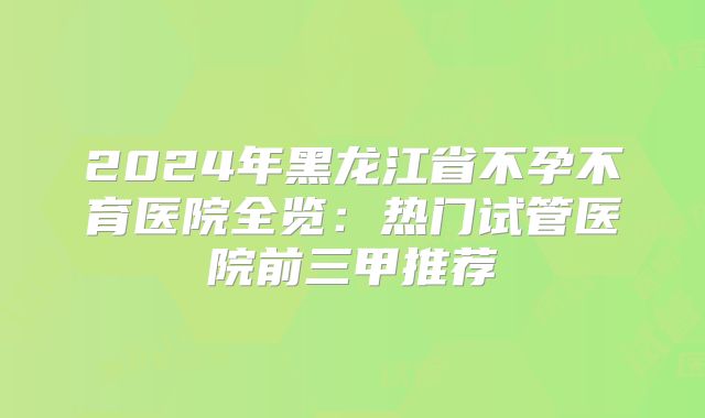 2024年黑龙江省不孕不育医院全览：热门试管医院前三甲推荐