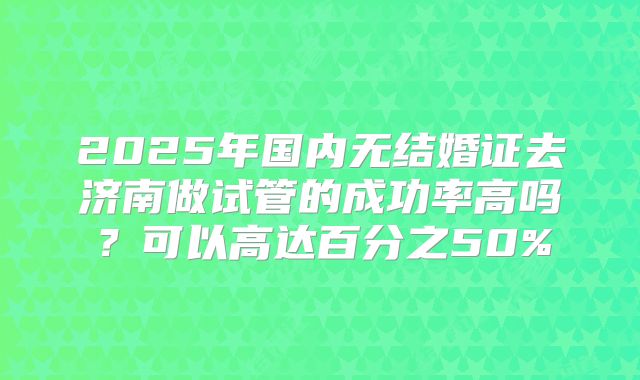 2025年国内无结婚证去济南做试管的成功率高吗？可以高达百分之50%