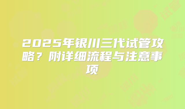 2025年银川三代试管攻略?附详细流程与注意事项