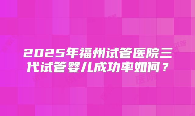 2025年福州试管医院三代试管婴儿成功率如何？