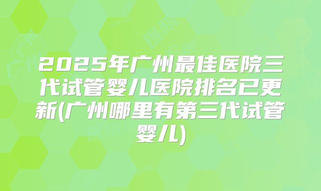 2025年广州最佳医院三代试管婴儿医院排名已更新(广州哪里有第三代试管婴儿)