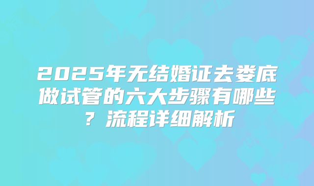 2025年无结婚证去娄底做试管的六大步骤有哪些？流程详细解析