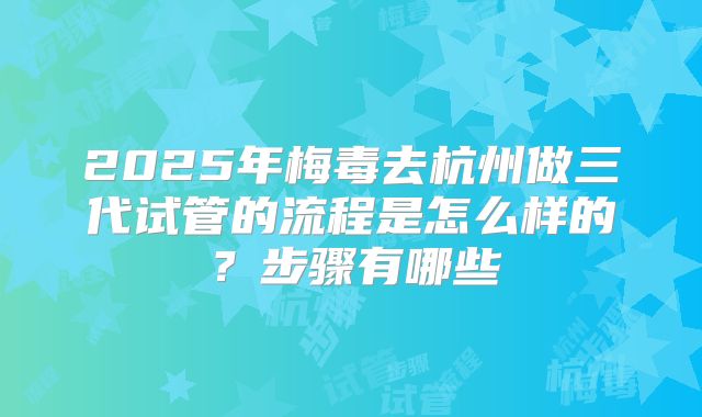 2025年梅毒去杭州做三代试管的流程是怎么样的？步骤有哪些