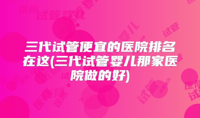 三代试管便宜的医院排名在这(三代试管婴儿那家医院做的好)