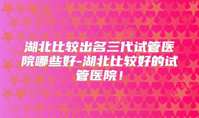 湖北比较出名三代试管医院哪些好-湖北比较好的试管医院！