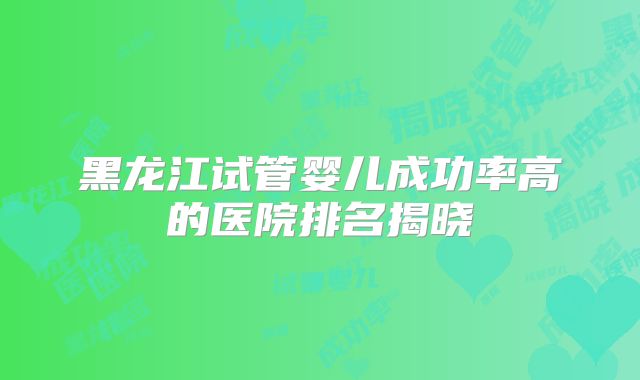 黑龙江试管婴儿成功率高的医院排名揭晓