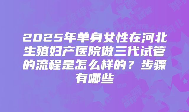 2025年单身女性在河北生殖妇产医院做三代试管的流程是怎么样的？步骤有哪些