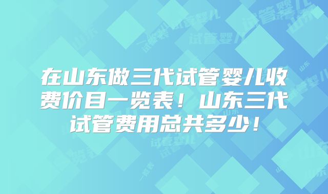 在山东做三代试管婴儿收费价目一览表！山东三代试管费用总共多少！