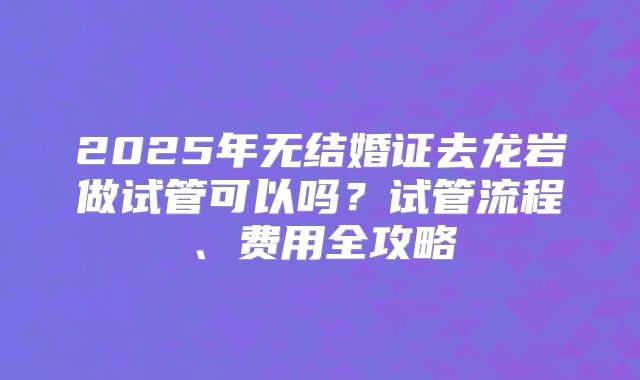 2025年无结婚证去龙岩做试管可以吗?试管流程、费用全攻略