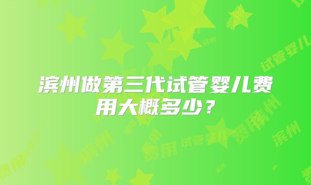 滨州做第三代试管婴儿费用大概多少?