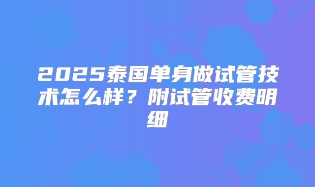 2025泰国单身做试管技术怎么样?附试管收费明细