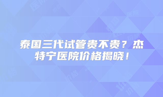 泰国三代试管贵不贵?杰特宁医院价格揭晓!