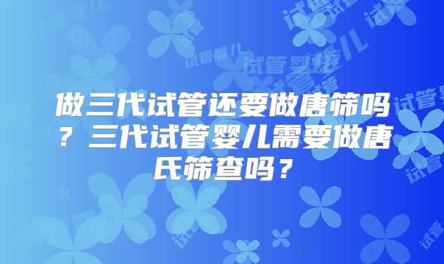 做三代试管还要做唐筛吗?三代试管婴儿需要做唐氏筛查吗?