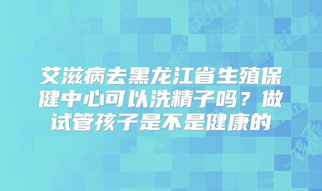 艾滋病去黑龙江省生殖保健中心可以洗精子吗?做试管孩子是不是健康的