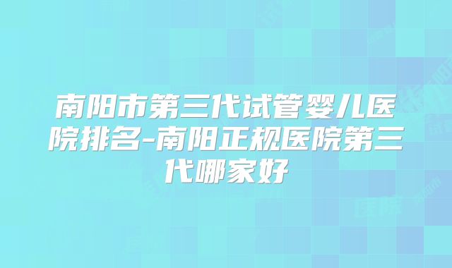 南阳市第三代试管婴儿医院排名-南阳正规医院第三代哪家好