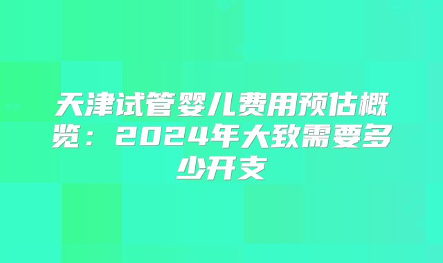 天津试管婴儿费用预估概览:2024年大致需要多少开支