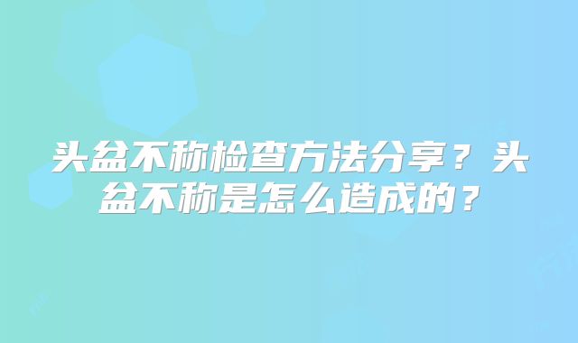 头盆不称检查方法分享？头盆不称是怎么造成的？