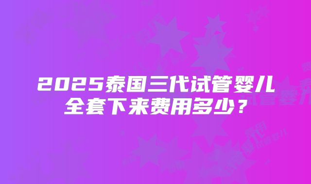 2025泰国三代试管婴儿全套下来费用多少？