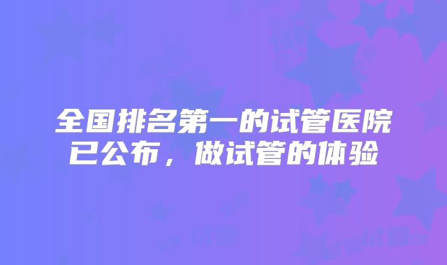 全国排名第一的试管医院已公布，做试管的体验